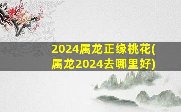2024屬龍正緣桃花(屬龍2024去哪里好)